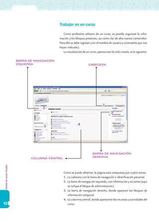 Gestióndecursosvirtuales
12
Trabajar en un curso
Como profesores editores de un curso, es posible organizar la infor-
mación y los bloques presentes, así como dar de alta nuevos contenidos.
Para ello se debe ingresar (con el nombre de usuario y contraseña que nos
hayan indicado).
La visualización de un curso, apenas este ha sido creado, es la siguiente:
Como se puede observar, la página está compuesta por cuatro zonas:
1.	 La cabecera con la barra de navegación e identificación personal.
2.	 La barra de navegación izquierda, con información y acciones (aquí
se incluye el bloque de administración).
3.	 La barra de navegación derecha, donde aparecen los bloques de
información temporal.
4.	 La columna central, donde aparecerán los recursos y actividades del
curso.
barra de navegación
izquierda Cabecera
barra de navegación
derechacolumna central
 
