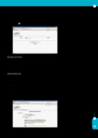 15
capítulo2
Este bloque permite navegar por los tipos de actividad: al hacer clic sobre
alguna de ellas aparecerán todas las actividades de ese tipo del curso, inde-
pendientemente del tema o sección donde estén ubicadas. Por ejemplo, si
hacemos clic en Glosario veremos una pantalla similar a la siguiente:
Buscar en foros
Se trata de un buscador que permite buscar un término específico en el
asunto o cuerpo del mensaje de los foros activos en el curso.
Administración
Este bloque tiene varios ítems. Desarrollaremos aquí los que resultan
relevantes para la tarea del profesor / editor:
	Activar edición. Permite editar bloques y crear recursos y activida-
des (también es posible hacerlo desde el botón que aparece en la
parte superior derecha de la pantalla).
	Configuración. Permite configurar el curso. Habitualmente es utili-
zado por coordinadores académicos o administradores.
 