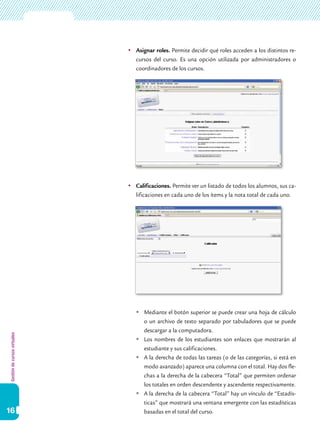 Gestióndecursosvirtuales
16
	Asignar roles. Permite decidir qué roles acceden a los distintos re-
cursos del curso. Es una opción utilizada por administradores o
coordinadores de los cursos.
	Calificaciones. Permite ver un listado de todos los alumnos, sus ca-
lificaciones en cada uno de los ítems y la nota total de cada uno.
	Mediante el botón superior se puede crear una hoja de cálculo
o un archivo de texto separado por tabuladores que se puede
descargar a la computadora.
	Los nombres de los estudiantes son enlaces que mostrarán al
estudiante y sus calificaciones.
	A la derecha de todas las tareas (o de las categorías, si está en
modo avanzado) aparece una columna con el total. Hay dos fle-
chas a la derecha de la cabecera “Total” que permiten ordenar
los totales en orden descendente y ascendente respectivamente.
	A la derecha de la cabecera “Total” hay un vínculo de “Estadís-
ticas” que mostrará una ventana emergente con las estadísticas
basadas en el total del curso.
 