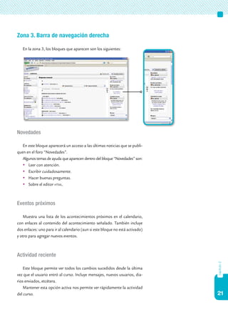 21
capítulo2
Zona 3. Barra de navegación derecha
En la zona 3, los bloques que aparecen son los siguientes:
Novedades
En este bloque aparecerá un acceso a las últimas noticias que se publi-
quen en el foro “Novedades”.
Algunos temas de ayuda que aparecen dentro del bloque “Novedades” son:
	Leer con atención.
	Escribir cuidadosamente.
	Hacer buenas preguntas.
	Sobre el editor html.
Eventos próximos
Muestra una lista de los acontecimientos próximos en el calendario,
con enlaces al contenido del acontecimiento señalado. También incluye
dos enlaces: uno para ir al calendario (aun si este bloque no está activado)
y otro para agregar nuevos eventos.
Actividad reciente
Este bloque permite ver todos los cambios sucedidos desde la última
vez que el usuario entró al curso. Incluye mensajes, nuevos usuarios, dia-
rios enviados, etcétera.
Mantener esta opción activa nos permite ver rápidamente la actividad
del curso.
 