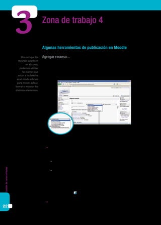 Gestióndecursosvirtuales
22
Zona de trabajo 4
Algunas herramientas de publicación en Moodle
Agregar recurso...
Moodle está configurado en formatos de temas o semanal. Si se activa la edición, en
cada “tema” o “semana” (columna central del campus) aparecen dos ventanas desplega-
bles: la de la izquierda permite agregar recursos; la de la derecha, actividades.
3
	 Las opciones que ofrece Moodle para subir recursos a la plataforma son:
	Insertar una etiqueta. Permite colocar texto, con o sin formato, tablas, enlaces,
imágenes, etc., en la página central de un curso.
	 Requiere completar los siguientes campos:
	Texto de la etiqueta: texto que se desea incluir o la imagen correspondiente. Por
ejemplo: Etiqueta de prueba.
	Visible: permite ocultar o mostrar el recurso a los alumnos seleccionando la
opción correspondiente. Puede ser útil si no deseamos mostrar la actividad
inmediatamente. Esta misma opción está disponible utilizando la iconografía
Moodle desde la home del curso (abrir / cerrar ojo).
Luego, basta presionar Guardar cambios y regresar al curso, y podremos visualizar
la etiqueta creada.
	Componer una página de texto. Este recurso permite ingresar una página escrita
en texto plano.
Una vez que los
recursos aparecen
en el curso,
podemos utilizar
los íconos que
están a la derecha
en el modo edición
para mover, editar,
borrar o mostrar los
distintos elementos.
 