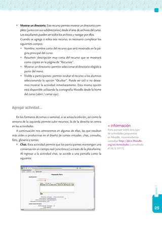 25
capítulo3
	Mostrar un directorio. Este recurso permite mostrar un directorio com-
pleto (junto con sus subdirectorios) desde el área de archivos del curso.
Los estudiantes pueden ver todos los archivos y navegar por ellos.
	 Cuando se agrega o edita este recurso, es necesario completar los
siguientes campos:
	Nombre: nombre corto del recurso que será mostrado en la pá-
gina principal del curso.
	Resumen: descripción muy corta del recurso que se mostrará
como copete en la página de “Recursos”.
	Mostrar un directorio: permite seleccionar el directorio elegido a
partir del menú.
	Visible a participantes: permite ocultar el recurso a los alumnos
seleccionando la opción “Ocultar”. Puede ser útil si no desea-
mos mostrar la actividad inmediatamente. Esta misma opción
está disponible utilizando la iconografía Moodle desde la home
del curso (abrir / cerrar ojo).
Agregar actividad...
En los formatos de temas o semanal, si se activa la edición, así como la
ventana de la izquierda permite subir recursos, la de la derecha se centra
en las actividades.
A continuación nos centraremos en algunas de ellas, las que resultan
más útiles o productivas en el diseño de cursos virtuales: chat, consulta,
foro, glosario y tareas.
	Chat. Esta actividad permite que los participantes mantengan una
conversación en tiempo real (sincrónico) a través de la plataforma.
Al ingresar a la actividad chat, se accede a una pantalla como la
siguiente:
+ información
Para avanzar sobre otro tipo
de actividades propuestas
en Moodle, recomendamos
consultar http://docs.Moodle.
org/es/Actividades [consultado
el 26/3/2011].
 