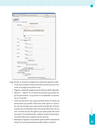27
capítulo3
Luego de ello, es necesario completar los campos del siguiente modo:
	Título de la consulta: nombre corto de la consulta que será mos-
trado en la página principal de curso.
	Pregunta a responder: pregunta que los alumnos deben responder.
	Opción 1 ~ Opción 10: se indican las opciones que pueden ele-
gir los participantes. Las opciones no completadas no aparece-
rán en “Consulta”.
	Límite de elecciones: esta opción permite limitar el número de
participantes que pueden seleccionar cada opción en particu-
lar. Una vez activado, para cada opción se puede fijar un límite.
Cuando este es alcanzado nadie más puede seleccionar esa op-
ción. Un límite de cero (0) significa que nadie puede seleccionar
esa opción. Si está desactivada, cualquier número de participan-
tes puede seleccionar cualquiera de las opciones.
	Restringir la respuesta a este período: permite definir el período de
tiempo en el que los participantes pueden realizar su elección.
 