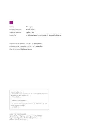Autora: 	 Ana López.
Edición y corrección: 	 Martín Vittón.
Diseño de colección: 	 Silvana Caro.
Fotografía:	 © Gabrielle Fabbri (tapa), Nicolás D. Borojovich y Educ.ar.
Coordinación de Proyectos Educ.ar S. E.: Mayra Botta.
Coordinacion de Contenidos Educ.ar S. E.: Cecilia Sagol.
Líder de proyecto: Magdalena Garzón.
ISBN: 978-950-00-0860-0
Queda hecho el depósito que dispone la ley 11.723.
Impreso en Argentina. Printed in Argentina.
Primera edición: mayo 2011.
López, Ana Carolina
Gestión de cursos virtuales. - 1a ed. - Buenos Aires : Ministerio
de Educación de la Nación, 2011.
40 p. ; 20x28 cm.
ISBN 978-950-00-0860-0
1. Material Auxiliar para la Enseñanza. 2. Informática. 3. Edu-
cación Superior. I. Título
CDD 371.33
 