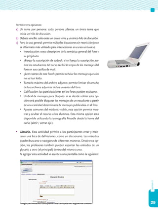 29
capítulo3
Permite tres opciones:
a)	 Un tema por persona: cada persona plantea un único tema que
inicia un hilo de discusión.
b)	 Debate sencillo: solo existe un único tema y un único hilo de discusión.
c)	 Foro de uso general: permite múltiples discusiones sin restricción (este
es el formato más utilizado para interacciones en cursos virtuales).
	Introducción: texto descriptivo de la temática general del foro y
su propósito.
	¿Forzar la suscripción de todos?: si se fuerza la suscripción, to-
dos los estudiantes del curso recibirán copia de los mensajes del
foro en sus casillas de mail.
	¿Leer rastreo de este foro?: permite señalar los mensajes que aún
no se han leído.
	Tamaño máximo del archivo adjunto: permite limitar el tamaño
de los archivos adjuntos de los usuarios del foro.
	Calificación: las participaciones en los foros pueden evaluarse.
	Umbral de mensajes para bloqueo: si se decide utilizar esta op-
ción será posible bloquear los mensajes de un estudiante a partir
de una cantidad determinada de mensajes publicados en el foro.
	Ajustes comunes del módulo: visible, esta opción permite mos-
trar y ocultar el recurso a los alumnos. Esta misma opción está
disponible utilizando la iconografía Moodle desde la home del
curso (abrir / cerrar ojo).
	Glosario. Esta actividad permite a los participantes crear y man-
tener una lista de definiciones, como un diccionario. Las entradas
pueden buscarse o navegarse de diferentes maneras. Desde esta op-
ción, los profesores también pueden exportar las entradas de un
glosario a otro (el principal) dentro del mismo curso.
	 Al agregar esta actividad se accede a una pantalla como la siguiente:
	 Luego, se deberán completar los campos del siguiente modo:
 