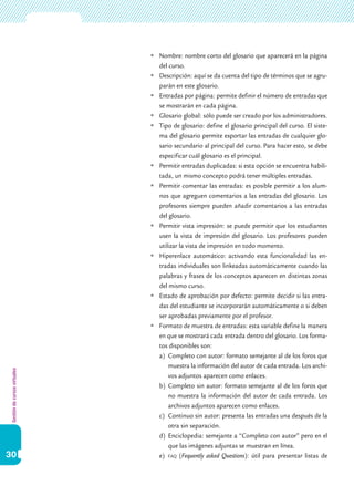 Gestióndecursosvirtuales
30
	Nombre: nombre corto del glosario que aparecerá en la página
del curso.
	Descripción: aquí se da cuenta del tipo de términos que se agru-
parán en este glosario.
	Entradas por página: permite definir el número de entradas que
se mostrarán en cada página.
	Glosario global: sólo puede ser creado por los administradores.
	Tipo de glosario: define el glosario principal del curso. El siste-
ma del glosario permite exportar las entradas de cualquier glo-
sario secundario al principal del curso. Para hacer esto, se debe
especificar cuál glosario es el principal.
	Permitir entradas duplicadas: si esta opción se encuentra habili-
tada, un mismo concepto podrá tener múltiples entradas.
	Permitir comentar las entradas: es posible permitir a los alum-
nos que agreguen comentarios a las entradas del glosario. Los
profesores siempre pueden añadir comentarios a las entradas
del glosario.
	Permitir vista impresión: se puede permitir que los estudiantes
usen la vista de impresión del glosario. Los profesores pueden
utilizar la vista de impresión en todo momento.
	Hiperenlace automático: activando esta funcionalidad las en-
tradas individuales son linkeadas automáticamente cuando las
palabras y frases de los conceptos aparecen en distintas zonas
del mismo curso.
	Estado de aprobación por defecto: permite decidir si las entra-
das del estudiante se incorporarán automáticamente o si deben
ser aprobadas previamente por el profesor.
	Formato de muestra de entradas: esta variable define la manera
en que se mostrará cada entrada dentro del glosario. Los forma-
tos disponibles son:
a)	 Completo con autor: formato semejante al de los foros que
muestra la información del autor de cada entrada. Los archi-
vos adjuntos aparecen como enlaces.
b)	 Completo sin autor: formato semejante al de los foros que
no muestra la información del autor de cada entrada. Los
archivos adjuntos aparecen como enlaces.
c)	 Continuo sin autor: presenta las entradas una después de la
otra sin separación.
d)	 Enciclopedia: semejante a “Completo con autor” pero en el
que las imágenes adjuntas se muestran en línea.
e)	 faq (Fequently asked Questions): útil para presentar listas de
 