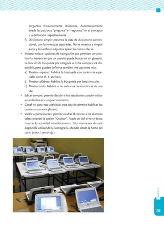 31
capítulo3
preguntas frecuentemente realizadas. Automáticamente
añade las palabras “pregunta” y “respuesta” en el concepto
y la definición respectivamente.
f)	 Diccionario simple: presenta la vista de diccionario conven-
cional, con las entradas separadas. No se muestra a ningún
autor y los archivos adjuntos aparecen como enlaces.
	Mostrar enlace: opciones de navegación que permiten persona-
lizar la manera en que un usuario puede buscar en un glosario.
La función de búsqueda por categoría o fecha siempre está dis-
ponible, pero pueden definirse también tres opciones más:
a)	 Mostrar especial: habilita la búsqueda con caracteres espe-
ciales como @, #, etcétera.
b)	 Mostrar alfabeto: habilita la búsqueda por letras iniciales.
c)	 Mostrar todo: habilita o no todas las características de una
vez.
	Editar siempre: permite decidir si los estudiantes pueden editar
sus entradas en cualquier momento.
	Canal rss para esta actividad: esta opción permite habilitar los
canales rss en este glosario.
	Visible a participantes: permite ocultar el recurso a los alumnos
seleccionando la opción “Ocultar”. Puede ser útil si no se desea
mostrar la actividad inmediatamente. Esta misma opción está
disponible utilizando la iconografía Moodle desde la home del
curso (abrir / cerrar ojo).
 