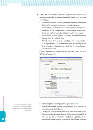 Gestióndecursosvirtuales
32
	Tareas. Estas actividades permiten a los profesores calificar varios
tipos de envíos de los estudiantes. Es posible decidir entre tareas de
distinto tipo:
	Subida avanzada de archivos: permite subir varios archivos en
distintos formatos como respuesta a una única tarea.
	Texto en línea: permite al alumno editar texto mediante las he-
rramientas de edición habituales en el marco de la misma plata-
forma. Los profesores pueden calificar e incluir comentarios.
	Subir un solo archivo: permite a todos los estudiantes subir un
único archivo de cualquier tipo.
	Actividad fuera de línea: es útil cuando la tarea es realizada fue-
ra de la plataforma. Los estudiantes pueden ver una descripción
de la tarea, pero no pueden subir archivos. Es habitual en cur-
sos semipresenciales.
	 Cuando se coloca una actividad de este tipo, se accede a una pan-
talla como la siguiente:
	 Se deben completar los campos de la siguiente manera:
	Nombre de la tarea: nombre que aparecerá en el entorno del
curso y que verá el estudiante.
	Descripción: texto que será presentado a los estudiantes cuan-
do entren en la página de la tarea. Este texto debe describir la
actividad que deben realizar los estudiantes, especificando los
puntos que deben cubrir y los objetivos de la tarea. También
Es muy recomendable indicar
el tamaño y el formato de los
archivos que han de enviar los
alumnos.
 