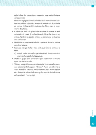 33
capítulo3
debe indicar las instrucciones necesarias para realizar la tarea
correctamente.
	 El sistema agrega automáticamente a estas instrucciones la cali-
ficación máxima asignada a la tarea (si la tiene) y la fecha límite
de entrega (indica también cuántos días faltan para el venci-
miento del plazo).
	Calificación: indica la puntuación máxima alcanzable en esta
actividad o la escala de evaluación aplicable a ella si no es nu-
mérica. También es posible colocar un comentario en lugar de
una calificación.
	Disponible en: se trata de la fecha a partir de la cual es posible
acceder a la tarea.
	Fecha de entrega: fecha y hora en la que vence el envío de la
tarea.
a)	 Impedir envíos retrasados: permite decidir si se aceptarán o
no envíos fuera de la fecha pautada.
	Modo de grupo: esta opción sirve para trabajar en un mismo
curso con distintas aulas.
	Visible a los participantes: permite ocultar el recurso a los alum-
nos seleccionando la opción “Ocultar”. Puede ser útil si no se
desea mostrar la actividad inmediatamente. Esta misma opción
está disponible utilizando la iconografía Moodle desde la home
del curso (abrir / cerrar ojo).
	
 