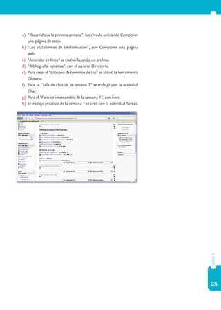 35
capítulo4
a)	 “Recorrido de la primera semana”, fue creado utilizando Componer
una página de texto.
b)	 “Las plataformas de teleformación”, con Componer una página
web.
c)	 “Aprender en línea” se creó enlazando un archivo.
d)	 “Bibliografía optativa”, con el recurso Directorio.
e)	 Para crear el “Glosario de términos de ead” se utilizó la herramienta
Glosario.
f)	 Para la “Sala de chat de la semana 1” se trabajó con la actividad
Chat.
g)	 Para el “Foro de intercambio de la semana 1”, con Foro.
h)	 El trabajo práctico de la semana 1 se creó con la actividad Tareas.
 