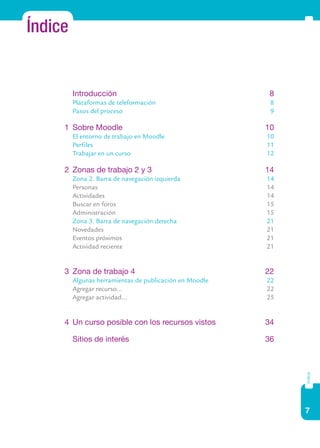 7
índice
Índice
	 Introducción	 8
	 Plataformas de teleformación	 8
	 Pasos del proceso	 9
1	 Sobre Moodle	 10
	 El entorno de trabajo en Moodle	 10
	 Perfiles	 11	
Trabajar en un curso	 12
2	 Zonas de trabajo 2 y 3	 14
	 Zona 2. Barra de navegación izquierda	 14
	 Personas	 14
	 Actividades	 14
	 Buscar en foros	 15
	 Administración	 15
	 Zona 3. Barra de navegación derecha	 21
	 Novedades	 21
	 Eventos próximos	 21
	 Actividad reciente	 21
3	 Zona de trabajo 4	 22
	 Algunas herramientas de publicación en Moodle	 22
	 Agregar recurso...	 22
	 Agregar actividad...	 25
4	 Un curso posible con los recursos vistos	 34
	 Sitios de interés	 36
 