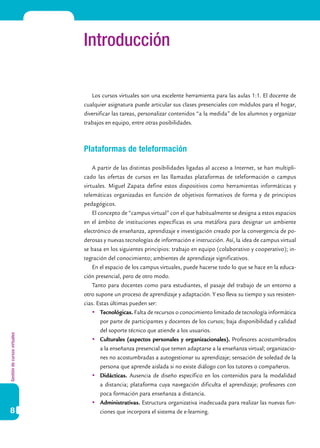 Gestióndecursosvirtuales
8
Introducción
Los cursos virtuales son una excelente herramienta para las aulas 1:1. El docente de
cualquier asignatura puede articular sus clases presenciales con módulos para el hogar,
diversificar las tareas, personalizar contenidos “a la medida” de los alumnos y organizar
trabajos en equipo, entre otras posibilidades.
Plataformas de teleformación
A partir de las distintas posibilidades ligadas al acceso a Internet, se han multipli-
cado las ofertas de cursos en las llamadas plataformas de teleformación o campus
virtuales. Miguel Zapata define estos dispositivos como herramientas informáticas y
telemáticas organizadas en función de objetivos formativos de forma y de principios
pedagógicos.
El concepto de “campus virtual” con el que habitualmente se designa a estos espacios
en el ámbito de instituciones específicas es una metáfora para designar un ambiente
electrónico de enseñanza, aprendizaje e investigación creado por la convergencia de po-
derosas y nuevas tecnologías de información e instrucción. Así, la idea de campus virtual
se basa en los siguientes principios: trabajo en equipo (colaborativo y cooperativo); in-
tegración del conocimiento; ambientes de aprendizaje significativos.
En el espacio de los campus virtuales, puede hacerse todo lo que se hace en la educa-
ción presencial, pero de otro modo.
Tanto para docentes como para estudiantes, el pasaje del trabajo de un entorno a
otro supone un proceso de aprendizaje y adaptación. Y eso lleva su tiempo y sus resisten-
cias. Estas últimas pueden ser:
	 Tecnológicas. Falta de recursos o conocimiento limitado de tecnología informática
por parte de participantes y docentes de los cursos; baja disponibilidad y calidad
del soporte técnico que atiende a los usuarios.
	 Culturales (aspectos personales y organizacionales). Profesores acostumbrados
a la enseñanza presencial que temen adaptarse a la enseñanza virtual; organizacio-
nes no acostumbradas a autogestionar su aprendizaje; sensación de soledad de la
persona que aprende aislada si no existe diálogo con los tutores o compañeros.
	 Didácticas. Ausencia de diseño específico en los contenidos para la modalidad
a distancia; plataforma cuya navegación dificulta el aprendizaje; profesores con
poca formación para enseñanza a distancia.
	 Administrativas. Estructura organizativa inadecuada para realizar las nuevas fun-
ciones que incorpora el sistema de e-learning.
 