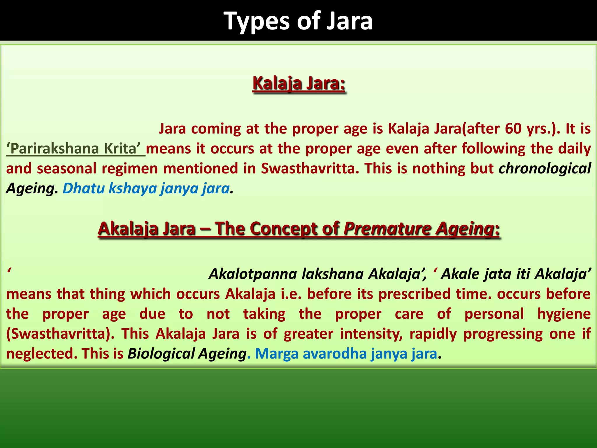 Types of Jara

                                     Kalaja Jara:

                      Jara coming at the proper age is Kalaja Jara(after 60 yrs.). It is
‘Parirakshana Krita’ means it occurs at the proper age even after following the daily
and seasonal regimen mentioned in Swasthavritta. This is nothing but chronological
Ageing. Dhatu kshaya janya jara.

             Akalaja Jara – The Concept of Premature Ageing:

‘                              Akalotpanna lakshana Akalaja’, ‘ Akale jata iti Akalaja’
means that thing which occurs Akalaja i.e. before its prescribed time. occurs before
the proper age due to not taking the proper care of personal hygiene
(Swasthavritta). This Akalaja Jara is of greater intensity, rapidly progressing one if
neglected. This is Biological Ageing. Marga avarodha janya jara.
 
