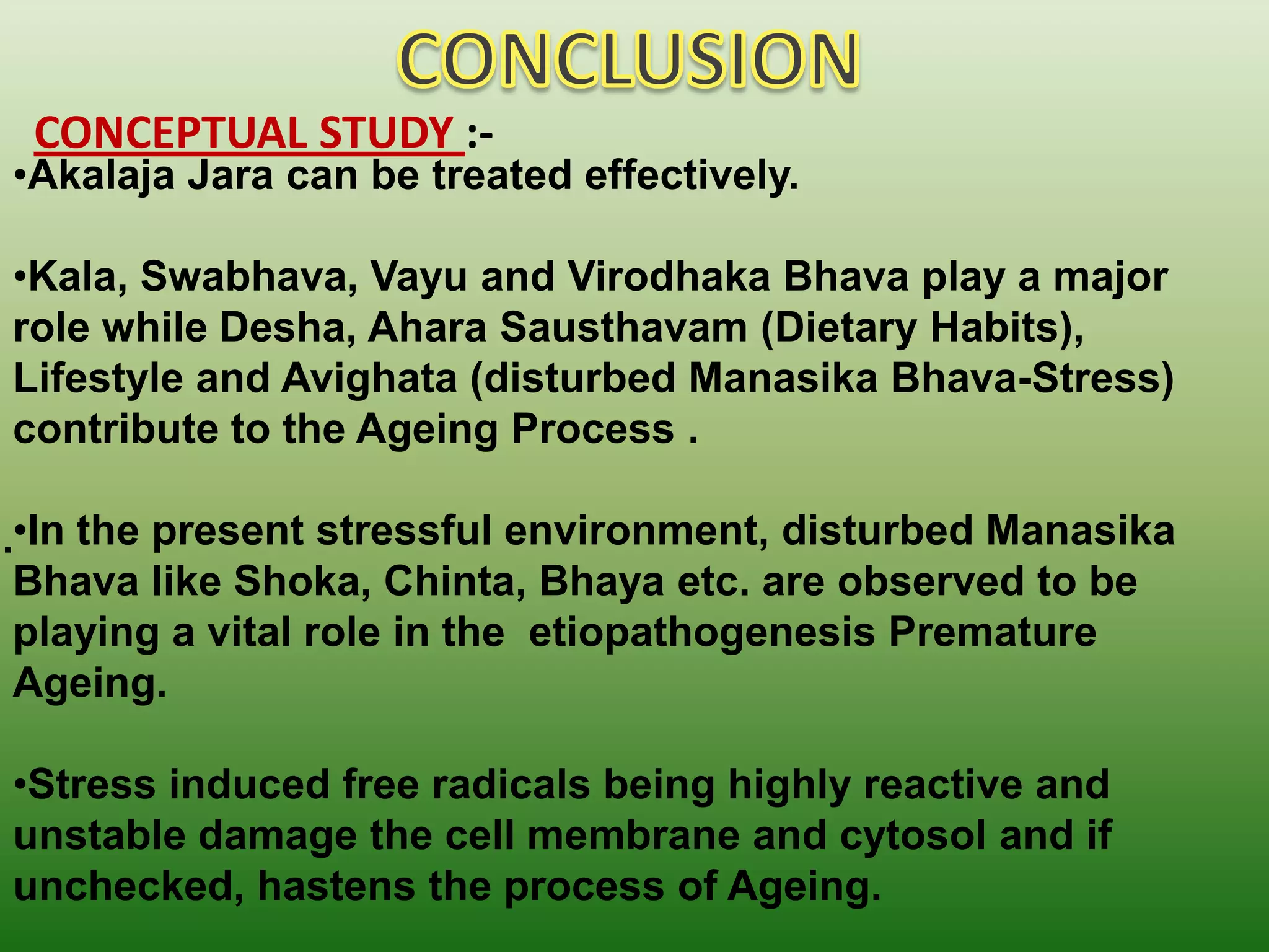 CONCEPTUAL STUDY :-
•Akalaja Jara can be treated effectively.

•Kala, Swabhava, Vayu and Virodhaka Bhava play a major
role while Desha, Ahara Sausthavam (Dietary Habits),
Lifestyle and Avighata (disturbed Manasika Bhava-Stress)
contribute to the Ageing Process .

•In the present stressful environment, disturbed Manasika
Bhava like Shoka, Chinta, Bhaya etc. are observed to be
playing a vital role in the etiopathogenesis Premature
Ageing.

•Stress induced free radicals being highly reactive and
unstable damage the cell membrane and cytosol and if
unchecked, hastens the process of Ageing.
 