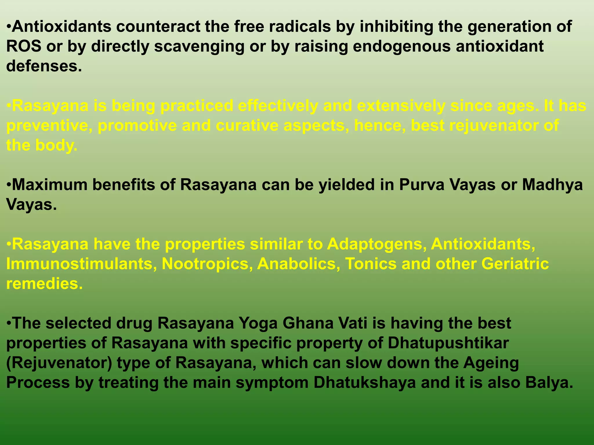 •Antioxidants counteract the free radicals by inhibiting the generation of
ROS or by directly scavenging or by raising endogenous antioxidant
defenses.

•Rasayana is being practiced effectively and extensively since ages. It has
preventive, promotive and curative aspects, hence, best rejuvenator of
the body.

•Maximum benefits of Rasayana can be yielded in Purva Vayas or Madhya
Vayas.

•Rasayana have the properties similar to Adaptogens, Antioxidants,
Immunostimulants, Nootropics, Anabolics, Tonics and other Geriatric
remedies.

•The selected drug Rasayana Yoga Ghana Vati is having the best
properties of Rasayana with specific property of Dhatupushtikar
(Rejuvenator) type of Rasayana, which can slow down the Ageing
Process by treating the main symptom Dhatukshaya and it is also Balya.
 