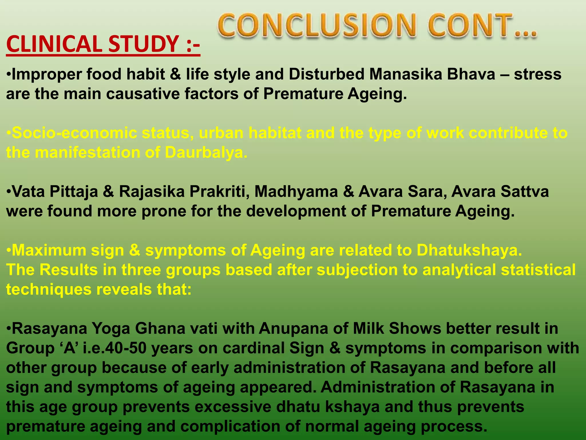 CLINICAL STUDY :-
•Improper food habit & life style and Disturbed Manasika Bhava – stress
are the main causative factors of Premature Ageing.

•Socio-economic status, urban habitat and the type of work contribute to
the manifestation of Daurbalya.

•Vata Pittaja & Rajasika Prakriti, Madhyama & Avara Sara, Avara Sattva
were found more prone for the development of Premature Ageing.

•Maximum sign & symptoms of Ageing are related to Dhatukshaya.
The Results in three groups based after subjection to analytical statistical
techniques reveals that:

•Rasayana Yoga Ghana vati with Anupana of Milk Shows better result in
Group „A‟ i.e.40-50 years on cardinal Sign & symptoms in comparison with
other group because of early administration of Rasayana and before all
sign and symptoms of ageing appeared. Administration of Rasayana in
this age group prevents excessive dhatu kshaya and thus prevents
premature ageing and complication of normal ageing process.
 