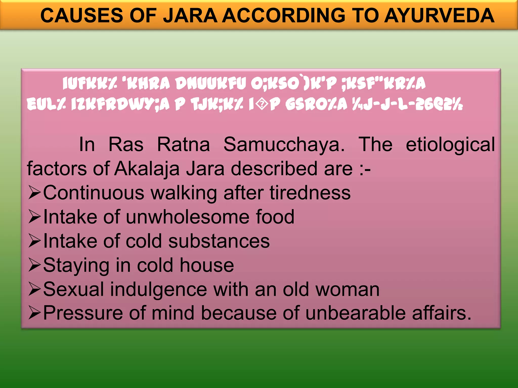 CAUSES OF JARA ACCORDING TO AYURVEDA


    iUFkk% ‘khra dnUukfu o;kso`)k’p ;ksf”kr%A
eul% izkfrdwY;a p tjk;k% ip gsro%A ¼j-j-l-26@2½

      In Ras Ratna Samucchaya. The etiological
factors of Akalaja Jara described are :-
Continuous walking after tiredness
Intake of unwholesome food
Intake of cold substances
Staying in cold house
Sexual indulgence with an old woman
Pressure of mind because of unbearable affairs.
 