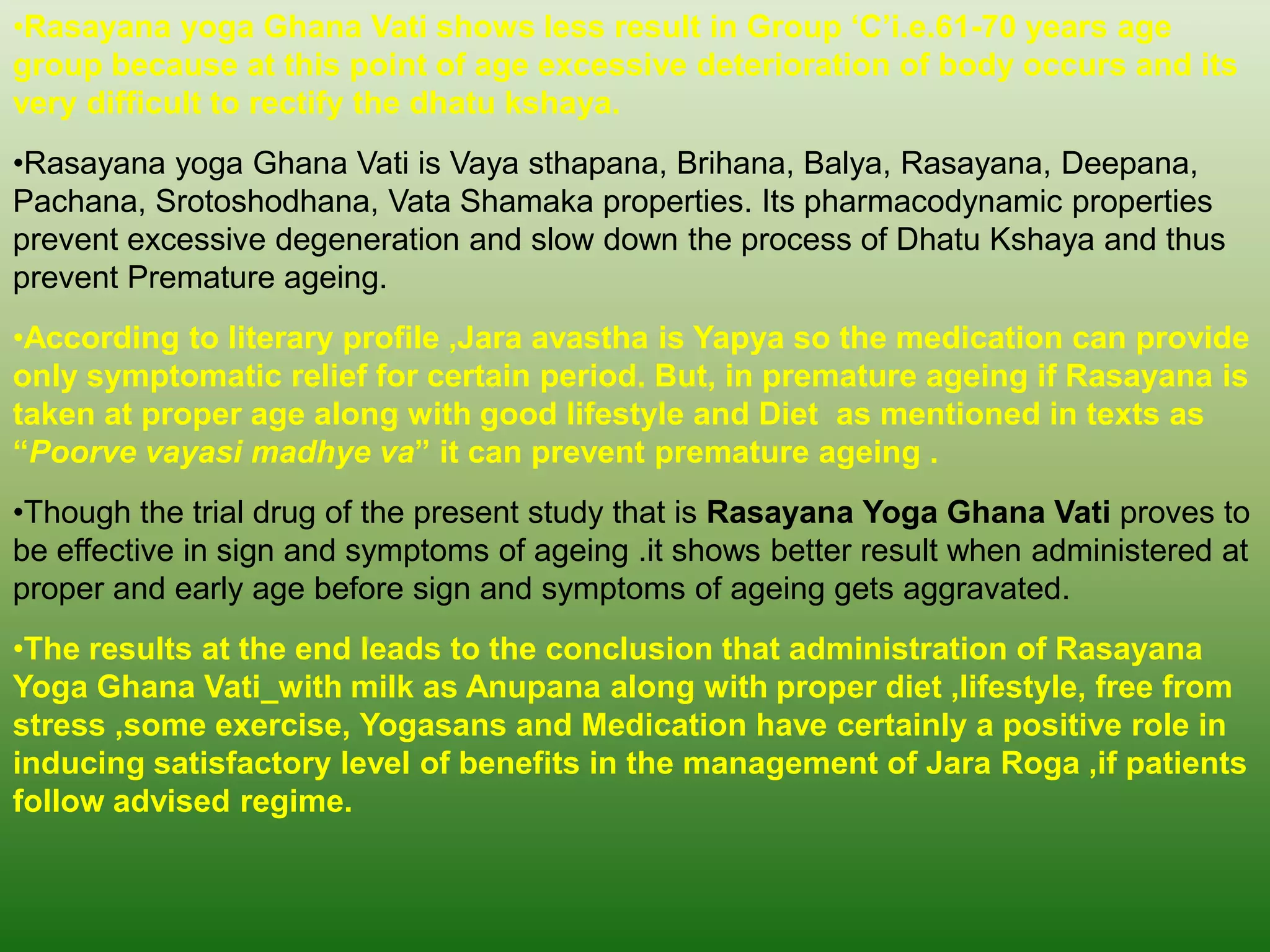 •Rasayana yoga Ghana Vati shows less result in Group „C‟i.e.61-70 years age
group because at this point of age excessive deterioration of body occurs and its
very difficult to rectify the dhatu kshaya.
•Rasayana yoga Ghana Vati is Vaya sthapana, Brihana, Balya, Rasayana, Deepana,
Pachana, Srotoshodhana, Vata Shamaka properties. Its pharmacodynamic properties
prevent excessive degeneration and slow down the process of Dhatu Kshaya and thus
prevent Premature ageing.
•According to literary profile ,Jara avastha is Yapya so the medication can provide
only symptomatic relief for certain period. But, in premature ageing if Rasayana is
taken at proper age along with good lifestyle and Diet as mentioned in texts as
“Poorve vayasi madhye va” it can prevent premature ageing .
•Though the trial drug of the present study that is Rasayana Yoga Ghana Vati proves to
be effective in sign and symptoms of ageing .it shows better result when administered at
proper and early age before sign and symptoms of ageing gets aggravated.
•The results at the end leads to the conclusion that administration of Rasayana
Yoga Ghana Vati with milk as Anupana along with proper diet ,lifestyle, free from
stress ,some exercise, Yogasans and Medication have certainly a positive role in
inducing satisfactory level of benefits in the management of Jara Roga ,if patients
follow advised regime.
 