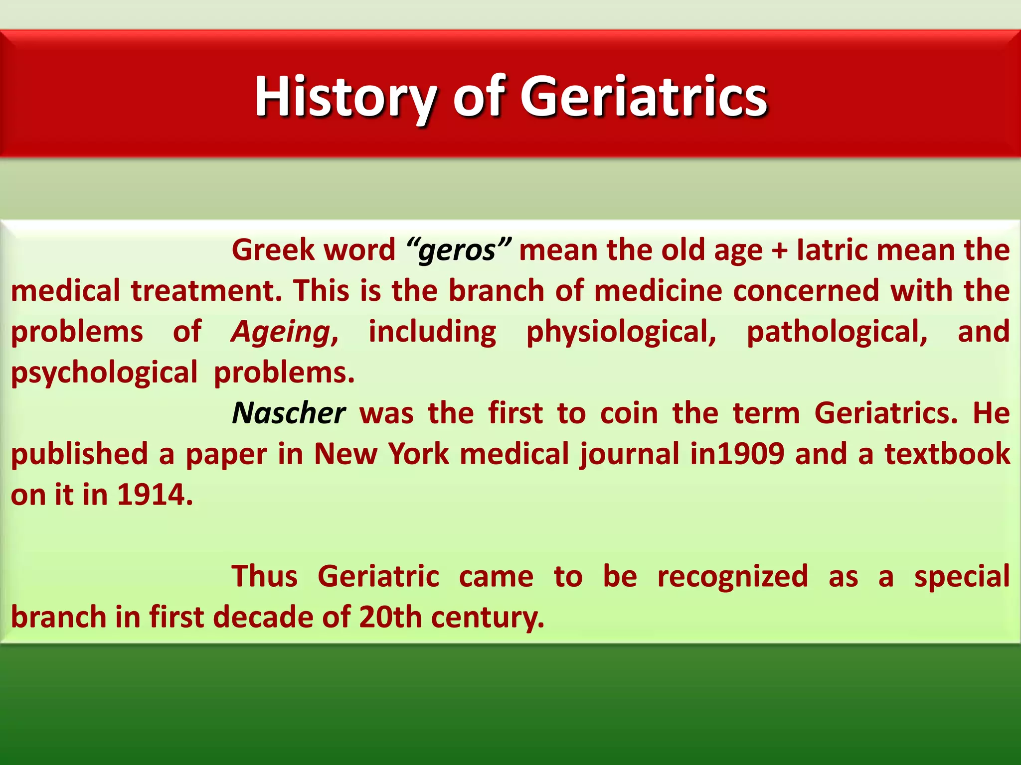 History of Geriatrics

               Greek word “geros” mean the old age + Iatric mean the
medical treatment. This is the branch of medicine concerned with the
problems of Ageing, including physiological, pathological, and
psychological problems.
               Nascher was the first to coin the term Geriatrics. He
published a paper in New York medical journal in1909 and a textbook
on it in 1914.

                 Thus Geriatric came to be recognized as a special
branch in first decade of 20th century.
 