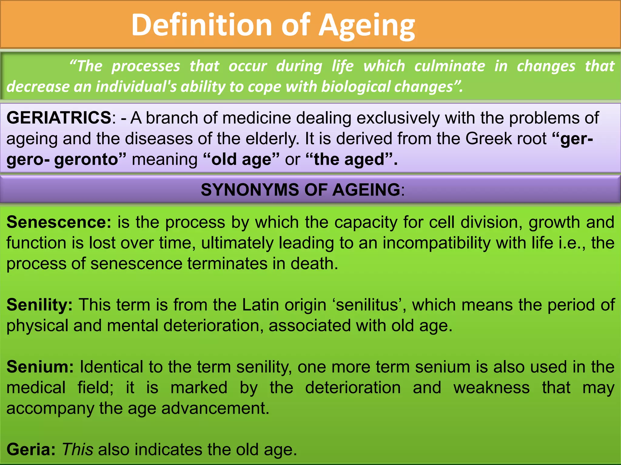 Definition of Ageing
        “The processes that occur during life which culminate in changes that
decrease an individual's ability to cope with biological changes”.
GERIATRICS: - A branch of medicine dealing exclusively with the problems of
ageing and the diseases of the elderly. It is derived from the Greek root “ger-
gero- geronto” meaning “old age” or “the aged”.
                            SYNONYMS OF AGEING:
Senescence: is the process by which the capacity for cell division, growth and
function is lost over time, ultimately leading to an incompatibility with life i.e., the
process of senescence terminates in death.

Senility: This term is from the Latin origin ‘senilitus’, which means the period of
physical and mental deterioration, associated with old age.

Senium: Identical to the term senility, one more term senium is also used in the
medical field; it is marked by the deterioration and weakness that may
accompany the age advancement.

Geria: This also indicates the old age.
 