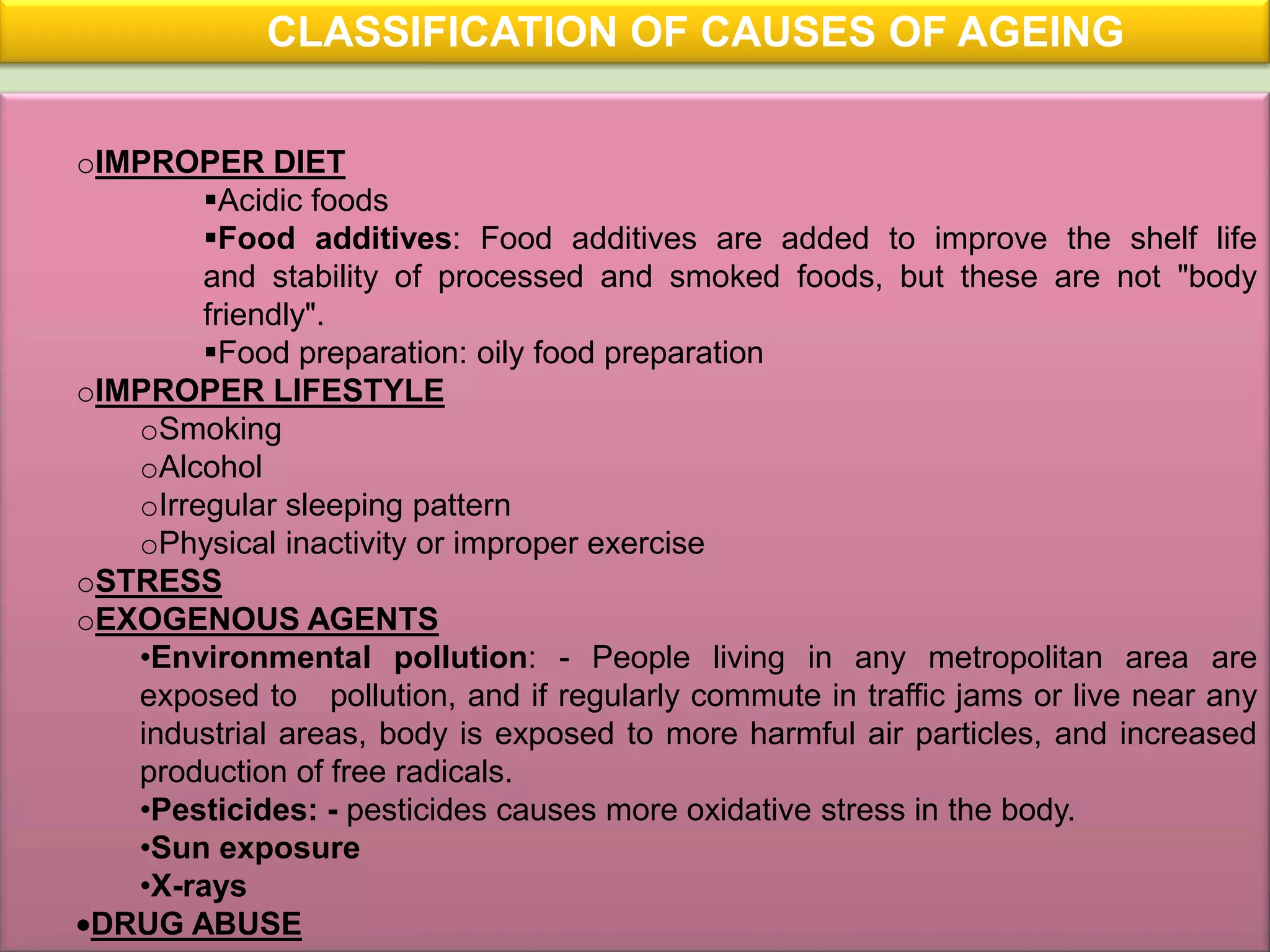 CLASSIFICATION OF CAUSES OF AGEING

oIMPROPER DIET
        Acidic foods
        Food additives: Food additives are added to improve the shelf life
        and stability of processed and smoked foods, but these are not "body
        friendly".
        Food preparation: oily food preparation
oIMPROPER LIFESTYLE
   oSmoking
   oAlcohol
   oIrregular sleeping pattern
   oPhysical inactivity or improper exercise
oSTRESS
oEXOGENOUS AGENTS
   •Environmental pollution: - People living in any metropolitan area are
   exposed to pollution, and if regularly commute in traffic jams or live near any
   industrial areas, body is exposed to more harmful air particles, and increased
   production of free radicals.
   •Pesticides: - pesticides causes more oxidative stress in the body.
   •Sun exposure
   •X-rays
 DRUG ABUSE
 