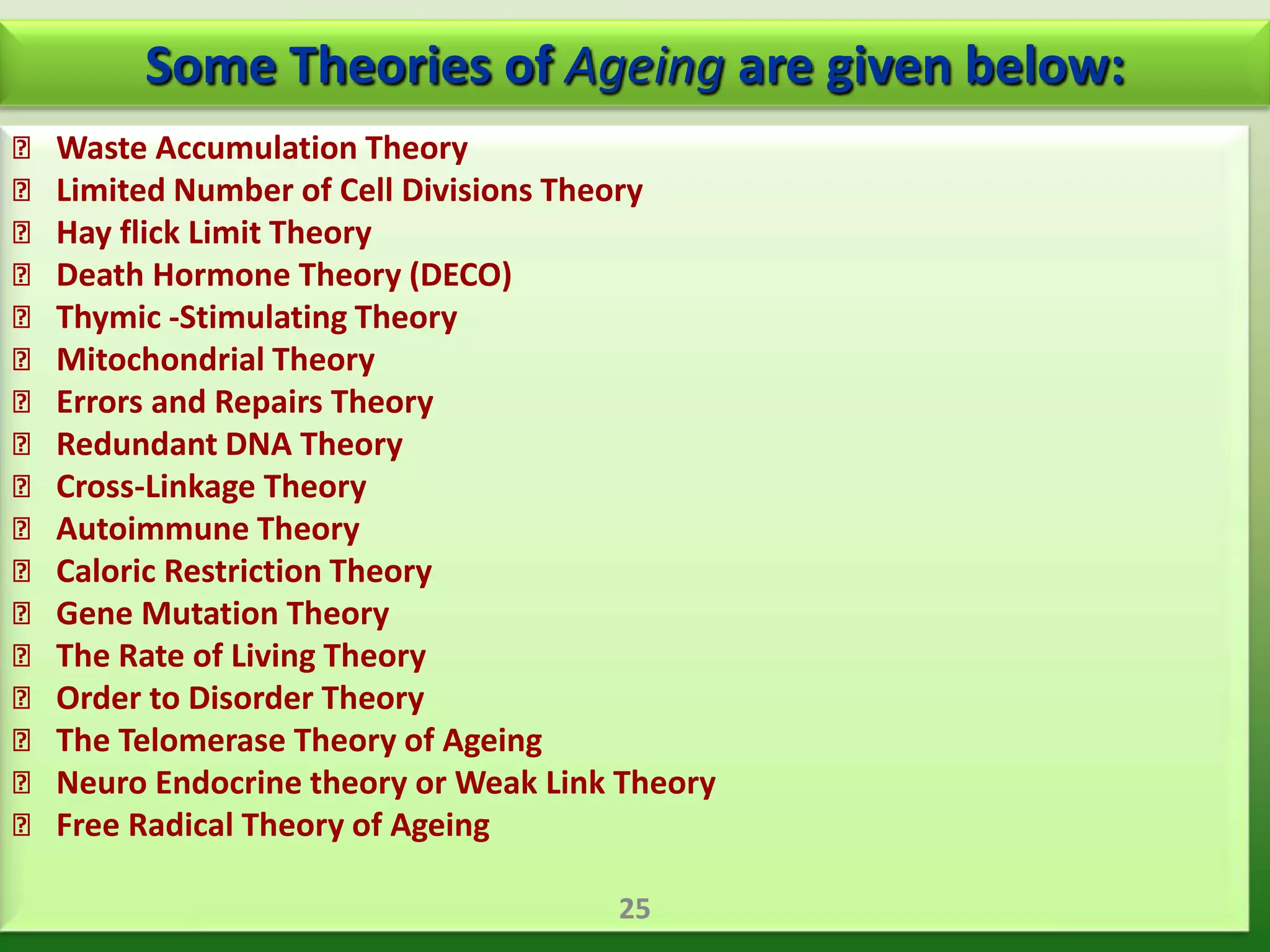 Some Theories of Ageing are given below:
 Waste Accumulation Theory
 Limited Number of Cell Divisions Theory
 Hay flick Limit Theory
 Death Hormone Theory (DECO)
 Thymic -Stimulating Theory
 Mitochondrial Theory
 Errors and Repairs Theory
 Redundant DNA Theory
 Cross-Linkage Theory
 Autoimmune Theory
 Caloric Restriction Theory
 Gene Mutation Theory
 The Rate of Living Theory
 Order to Disorder Theory
 The Telomerase Theory of Ageing
 Neuro Endocrine theory or Weak Link Theory
 Free Radical Theory of Ageing

                                      25
 