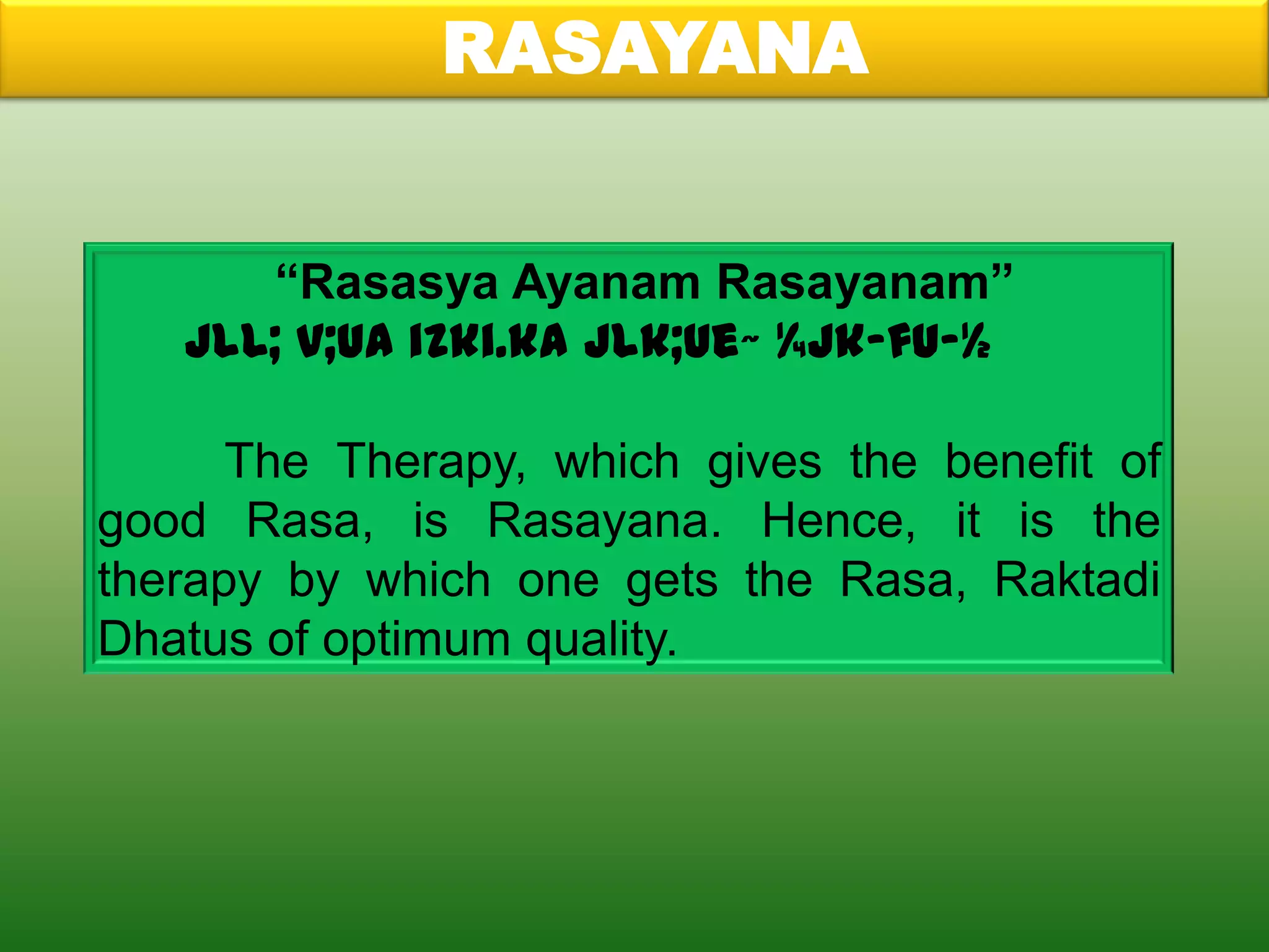 RASAYANA


      “Rasasya Ayanam Rasayanam”
   jlL; v;ua izki.ka jlk;ue~ ¼jk-fu-½

      The Therapy, which gives the benefit of
good Rasa, is Rasayana. Hence, it is the
therapy by which one gets the Rasa, Raktadi
Dhatus of optimum quality.
 