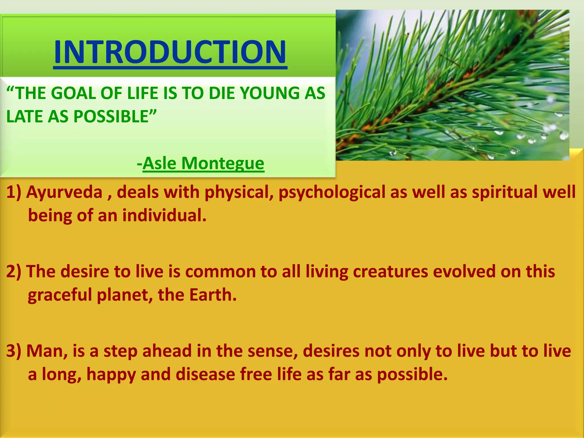 INTRODUCTION
“THE GOAL OF LIFE IS TO DIE YOUNG AS
LATE AS POSSIBLE”

                 -Asle Montegue
1) Ayurveda , deals with physical, psychological as well as spiritual well
   being of an individual.

2) The desire to live is common to all living creatures evolved on this
   graceful planet, the Earth.

3) Man, is a step ahead in the sense, desires not only to live but to live
   a long, happy and disease free life as far as possible.
 