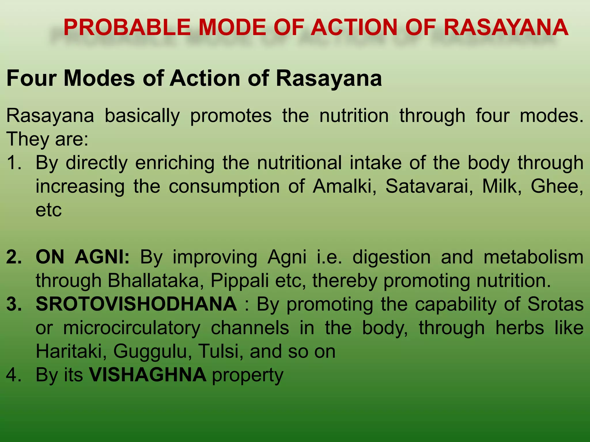 PROBABLE MODE OF ACTION OF RASAYANA

Four Modes of Action of Rasayana
Rasayana basically promotes the nutrition through four modes.
They are:
1. By directly enriching the nutritional intake of the body through
   increasing the consumption of Amalki, Satavarai, Milk, Ghee,
   etc

2. ON AGNI: By improving Agni i.e. digestion and metabolism
   through Bhallataka, Pippali etc, thereby promoting nutrition.
3. SROTOVISHODHANA : By promoting the capability of Srotas
   or microcirculatory channels in the body, through herbs like
   Haritaki, Guggulu, Tulsi, and so on
4. By its VISHAGHNA property
 