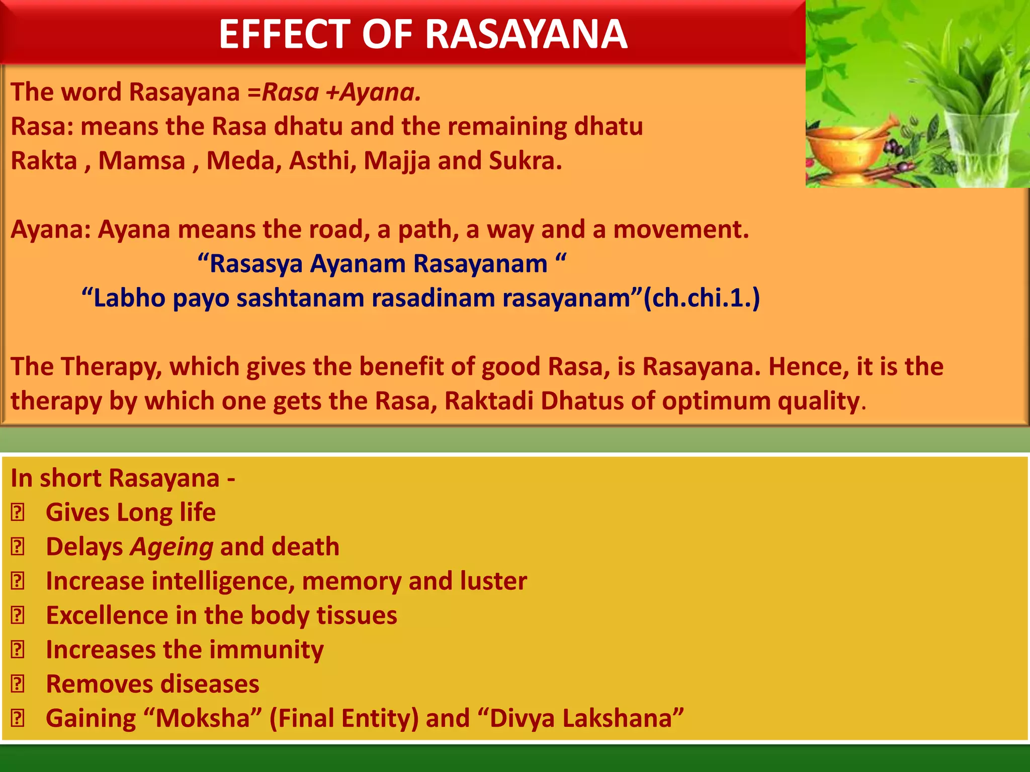 EFFECT OF RASAYANA
The word Rasayana =Rasa +Ayana.
Rasa: means the Rasa dhatu and the remaining dhatu
Rakta , Mamsa , Meda, Asthi, Majja and Sukra.

Ayana: Ayana means the road, a path, a way and a movement.
              “Rasasya Ayanam Rasayanam “
     “Labho payo sashtanam rasadinam rasayanam”(ch.chi.1.)

The Therapy, which gives the benefit of good Rasa, is Rasayana. Hence, it is the
therapy by which one gets the Rasa, Raktadi Dhatus of optimum quality.

In short Rasayana -
 Gives Long life
 Delays Ageing and death
 Increase intelligence, memory and luster
 Excellence in the body tissues
 Increases the immunity
 Removes diseases
 Gaining “Moksha” (Final Entity) and “Divya Lakshana”
 