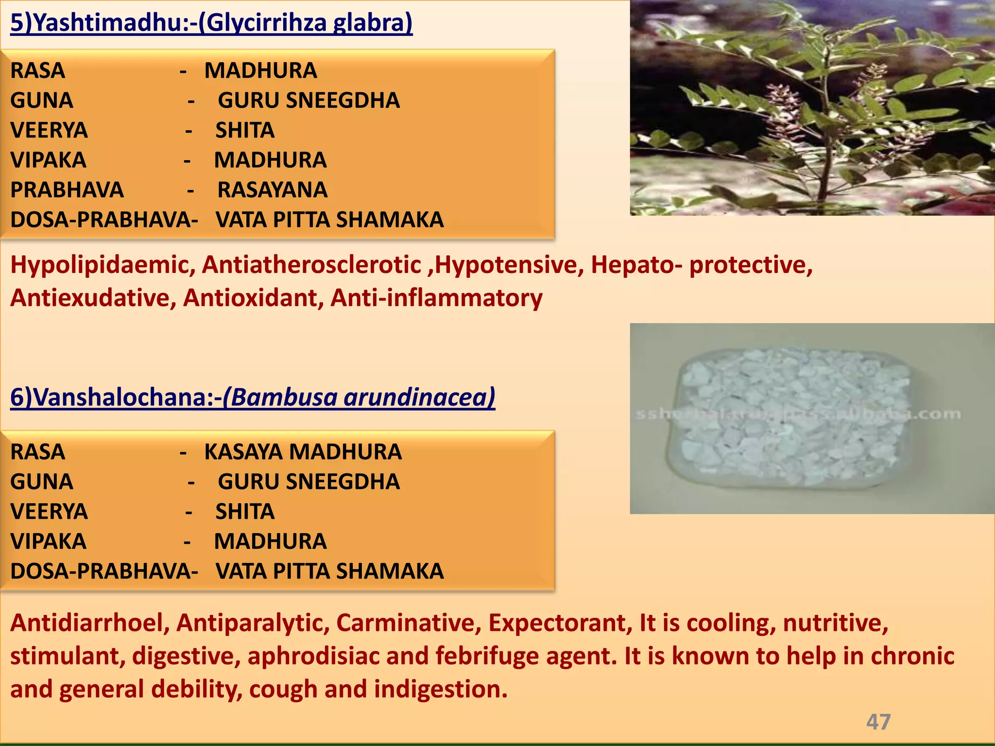 5)Yashtimadhu:-(Glycirrihza glabra)
RASA        - MADHURA
GUNA          - GURU SNEEGDHA
VEERYA       - SHITA
VIPAKA       - MADHURA
PRABHAVA     - RASAYANA
DOSA-PRABHAVA- VATA PITTA SHAMAKA
Hypolipidaemic, Antiatherosclerotic ,Hypotensive, Hepato- protective,
Antiexudative, Antioxidant, Anti-inflammatory


6)Vanshalochana:-(Bambusa arundinacea)
RASA        - KASAYA MADHURA
GUNA          - GURU SNEEGDHA
VEERYA       - SHITA
VIPAKA       - MADHURA
DOSA-PRABHAVA- VATA PITTA SHAMAKA

Antidiarrhoel, Antiparalytic, Carminative, Expectorant, It is cooling, nutritive,
stimulant, digestive, aphrodisiac and febrifuge agent. It is known to help in chronic
and general debility, cough and indigestion.
                                                                             47
 