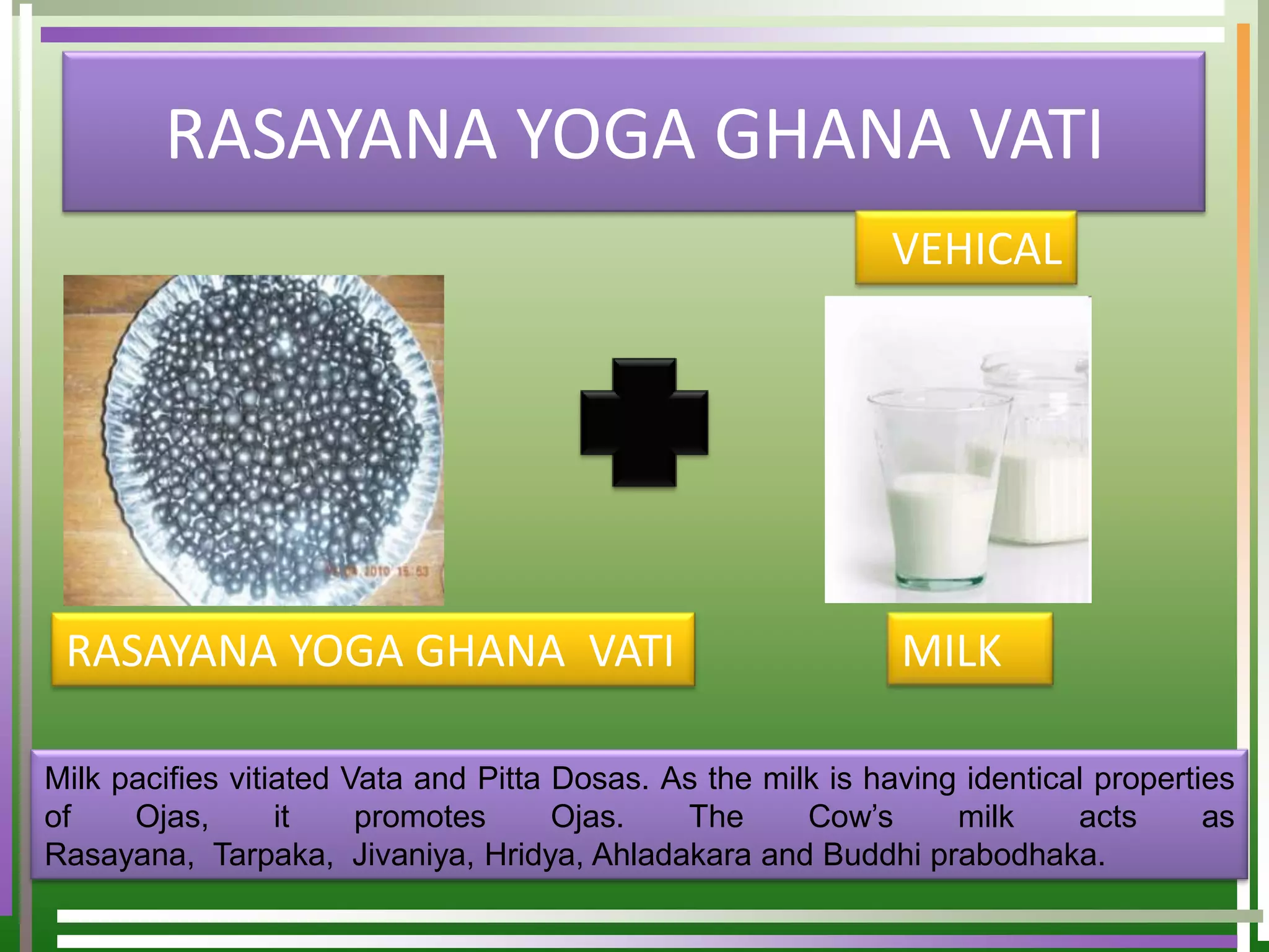 RASAYANA YOGA GHANA VATI
                                                             VEHICAL




 RASAYANA YOGA GHANA VATI                                     MILK

Milk pacifies vitiated Vata and Pitta Dosas. As the milk is having identical properties
of    Ojas,       it    promotes      Ojas.   The      Cow’s      milk     acts      as
Rasayana, Tarpaka, Jivaniya, Hridya, Ahladakara and Buddhi prabodhaka.
 