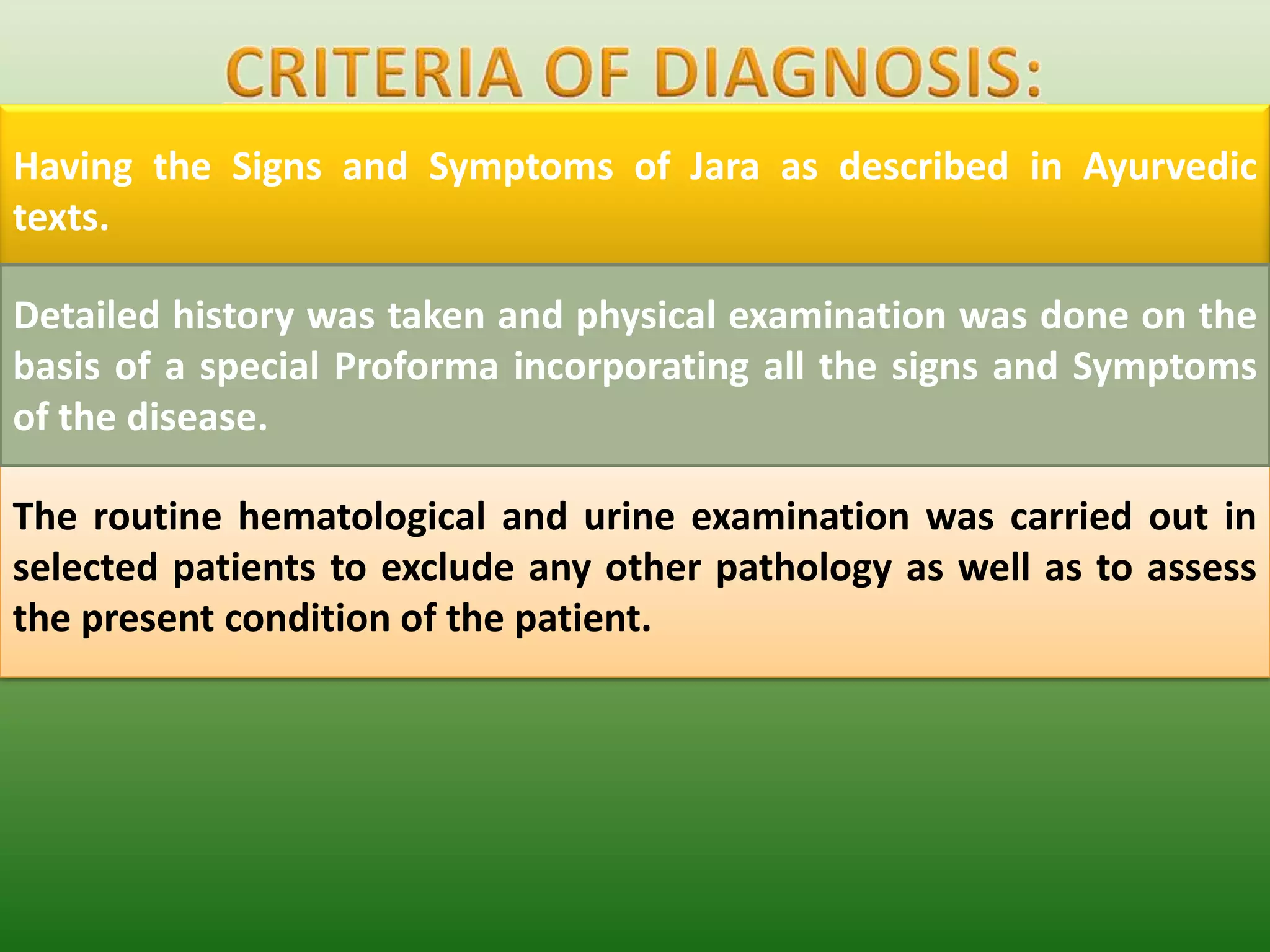 Having the Signs and Symptoms of Jara as described in Ayurvedic
texts.

Detailed history was taken and physical examination was done on the
basis of a special Proforma incorporating all the signs and Symptoms
of the disease.

The routine hematological and urine examination was carried out in
selected patients to exclude any other pathology as well as to assess
the present condition of the patient.
 