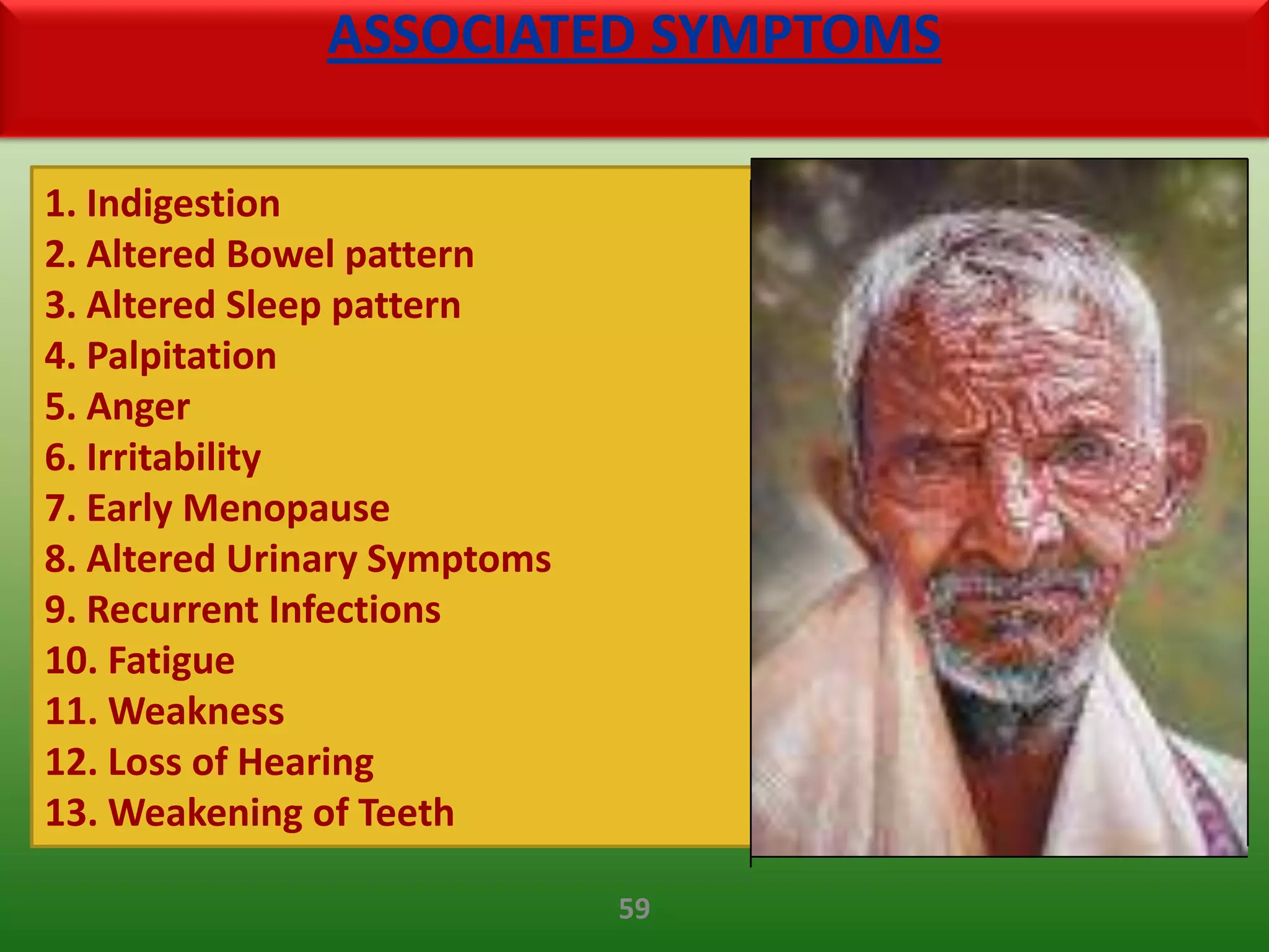 ASSOCIATED SYMPTOMS

1. Indigestion
2. Altered Bowel pattern
3. Altered Sleep pattern
4. Palpitation
5. Anger
6. Irritability
7. Early Menopause
8. Altered Urinary Symptoms
9. Recurrent Infections
10. Fatigue
11. Weakness
12. Loss of Hearing
13. Weakening of Teeth

                              59
 