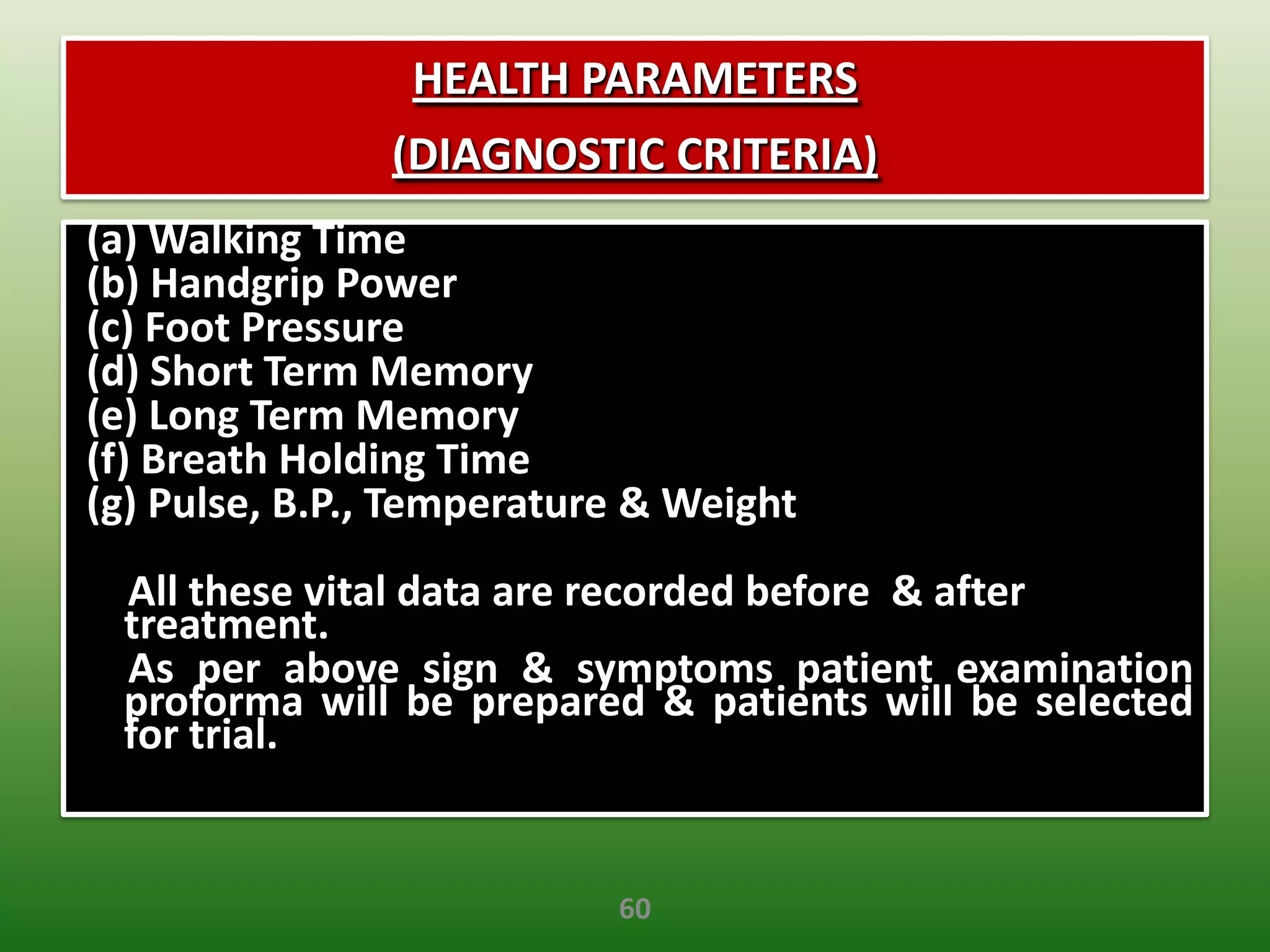 HEALTH PARAMETERS
               (DIAGNOSTIC CRITERIA)
(a) Walking Time
(b) Handgrip Power
(c) Foot Pressure
(d) Short Term Memory
(e) Long Term Memory
(f) Breath Holding Time
(g) Pulse, B.P., Temperature & Weight
 All these vital data are recorded before & after
 treatment.
 As per above sign & symptoms patient examination
 proforma will be prepared & patients will be selected
 for trial.


                           60
 