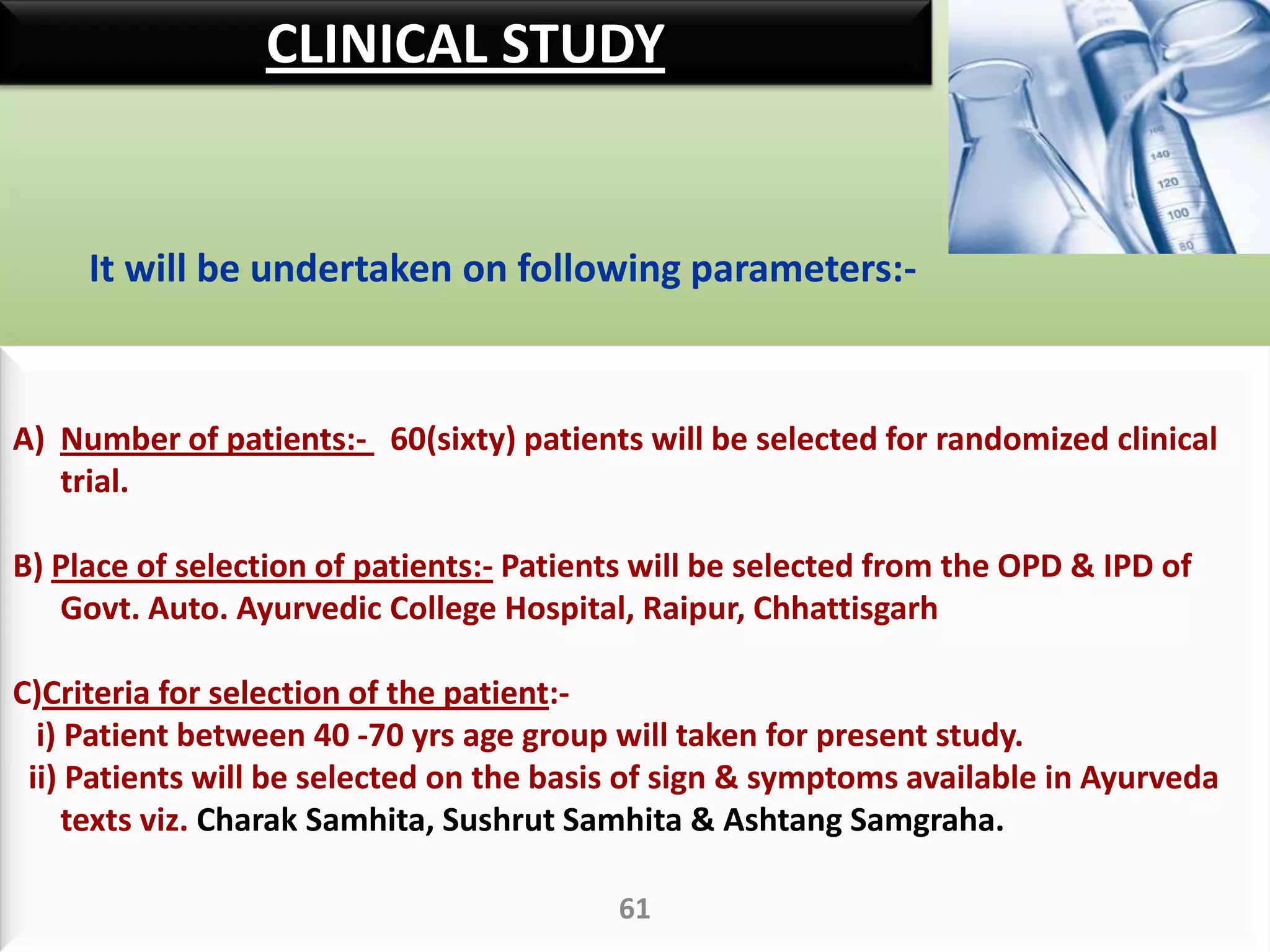 CLINICAL STUDY


     It will be undertaken on following parameters:-


A) Number of patients:- 60(sixty) patients will be selected for randomized clinical
   trial.

B) Place of selection of patients:- Patients will be selected from the OPD & IPD of
   Govt. Auto. Ayurvedic College Hospital, Raipur, Chhattisgarh

C)Criteria for selection of the patient:-
  i) Patient between 40 -70 yrs age group will taken for present study.
 ii) Patients will be selected on the basis of sign & symptoms available in Ayurveda
     texts viz. Charak Samhita, Sushrut Samhita & Ashtang Samgraha.

                                          61
 