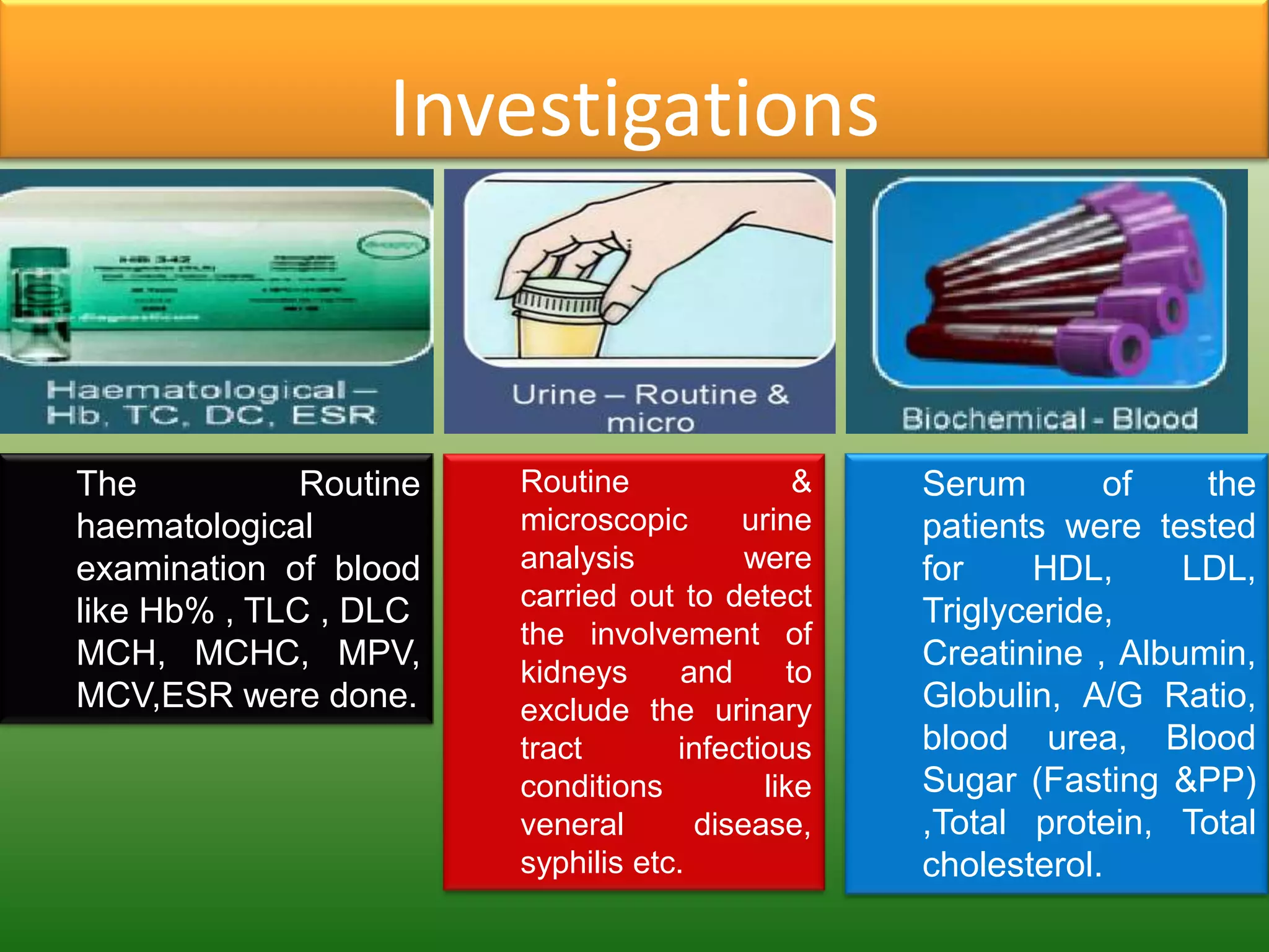 Investigations



The           Routine   Routine               &   Serum       of    the
haematological          microscopic      urine    patients were tested
examination of blood    analysis          were    for    HDL,      LDL,
                        carried out to detect
like Hb% , TLC , DLC                              Triglyceride,
                        the involvement of
MCH, MCHC, MPV,                                   Creatinine , Albumin,
                        kidneys      and     to
MCV,ESR were done.      exclude the urinary       Globulin, A/G Ratio,
                        tract       infectious    blood urea, Blood
                        conditions         like   Sugar (Fasting &PP)
                        veneral       disease,    ,Total protein, Total
                        syphilis etc.             cholesterol.
 