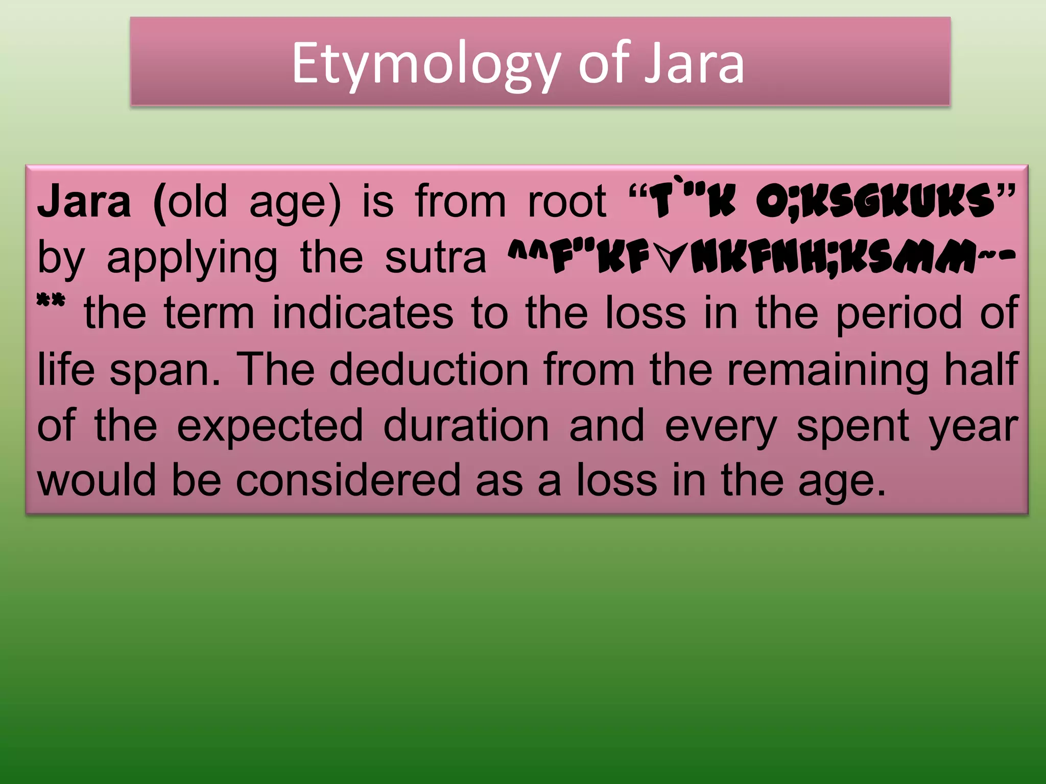 Etymology of Jara

Jara (old age) is from root “t`”k o;ksgkukS”
by applying the sutra ^^f”kfnkfnH;ksMM~-
** the term indicates to the loss in the period of
life span. The deduction from the remaining half
of the expected duration and every spent year
would be considered as a loss in the age.
 