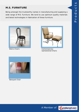A Member of
M.S. FURNITURE
Being amongst the trustworthy names in manufacturing and supplying a
wide range of M.S. Furniture. We tend to use optimum quality materials
and latest technologies in fabrication of these furniture.
Bistro Chairs Contemporary
Upholstered Chairs
Banquet Chair
Products
 