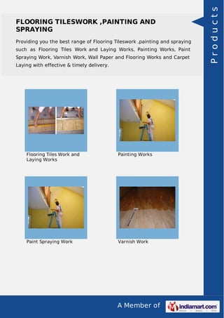A Member of
FLOORING TILESWORK ,PAINTING AND
SPRAYING
Providing you the best range of Flooring Tileswork ,painting and spraying
such as Flooring Tiles Work and Laying Works, Painting Works, Paint
Spraying Work, Varnish Work, Wall Paper and Flooring Works and Carpet
Laying with effective & timely delivery.
Flooring Tiles Work and
Laying Works
Painting Works
Paint Spraying Work Varnish Work
Products
 