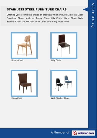 A Member of
STAINLESS STEEL FURNITURE CHAIRS
Oﬀering you a complete choice of products which include Stainless Steel
Furniture Chairs such as Bunny Chair, Lilly Chair, Mano Chair, Web
Stacker Chair, GoGo Chair, Orbit Chair and many more items.
Bunny Chair Lilly Chair
Mano Chair Web Stacker Chair
Products
 