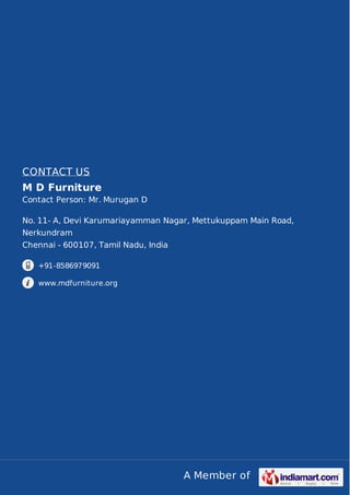 A Member of
CONTACT US
M D Furniture
Contact Person: Mr. Murugan D
No. 11- A, Devi Karumariayamman Nagar, Mettukuppam Main Road,
Nerkundram
Chennai - 600107, Tamil Nadu, India
+91-8586979091
www.mdfurniture.org
 