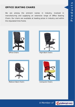 A Member of
OFFICE SEATING CHAIRS
We are among the eminent names in industry, involved in
manufacturing and supplying an extensive range of Oﬃce Seating
Chairs. Our chairs are available at leading prices in industry and within
the stipulated time frame.
Office Chairs High Back Chairs
Medium Back Chairs Computer Chairs
Products
 