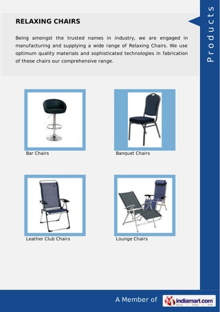 A Member of
RELAXING CHAIRS
Being amongst the trusted names in industry, we are engaged in
manufacturing and supplying a wide range of Relaxing Chairs. We use
optimum quality materials and sophisticated technologies in fabrication
of these chairs our comprehensive range.
Bar Chairs Banquet Chairs
Leather Club Chairs Lounge Chairs
Products
 
