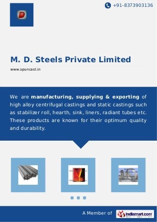 +91-8373903136 
M. D. Steels Private Limited 
www.spuncast.in 
We are manufacturing, supplying & exporting of 
high alloy centrifugal castings and static castings such 
as stabilizer roll, hearth, sink, liners, radiant tubes etc. 
These products are known for their optimum quality 
and durability. 
A Member of 
 