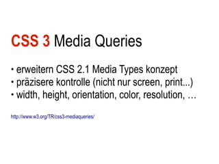CSS 3 Media Queries
● erweitern CSS 2.1 Media Types konzept
● präzisere kontrolle (nicht nur screen, print...)

● width, height, orientation, color, resolution, …



http://www.w3.org/TR/css3-mediaqueries/
 