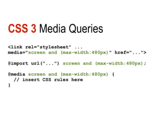 CSS 3 Media Queries
<link rel="stylesheet" ...
media="screen and (max-width:480px)" href="...">

@import url("...") screen and (max-width:480px);

@media screen and (max-width:480px) {
  // insert CSS rules here
}
 