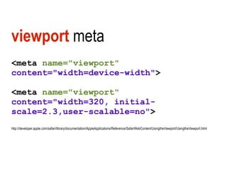 viewport meta
<meta name="viewport"
content="width=device-width">

<meta name="viewport"
content="width=320, initial-
scale=2.3,user-scalable=no">
http://developer.apple.com/safari/library/documentation/AppleApplications/Reference/SafariWebContent/UsingtheViewport/UsingtheViewport.html
 