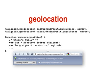 geolocation
navigator.geolocation.getCurrentPosition(success, error);
navigator.geolocation.watchCurrentPosition(success, error);

function success(position) {
   /* where's Wally? */
   var lat = position.coords.latitude;
   var long = position.coords.longitude;
   ...
}
 