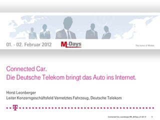 Connected Car.
Die Deutsche Telekom bringt das Auto ins Internet.

Horst Leonberger
Leiter Konzerngeschäftsfeld Vernetztes Fahrzeug, Deutsche Telekom



                                                         Connected Car_Leonberger/BK_M-Days_01.02.12   0
 